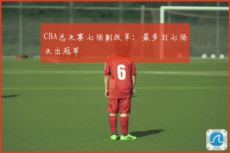 CBA总决赛七场制改革：最多打七场决出冠军